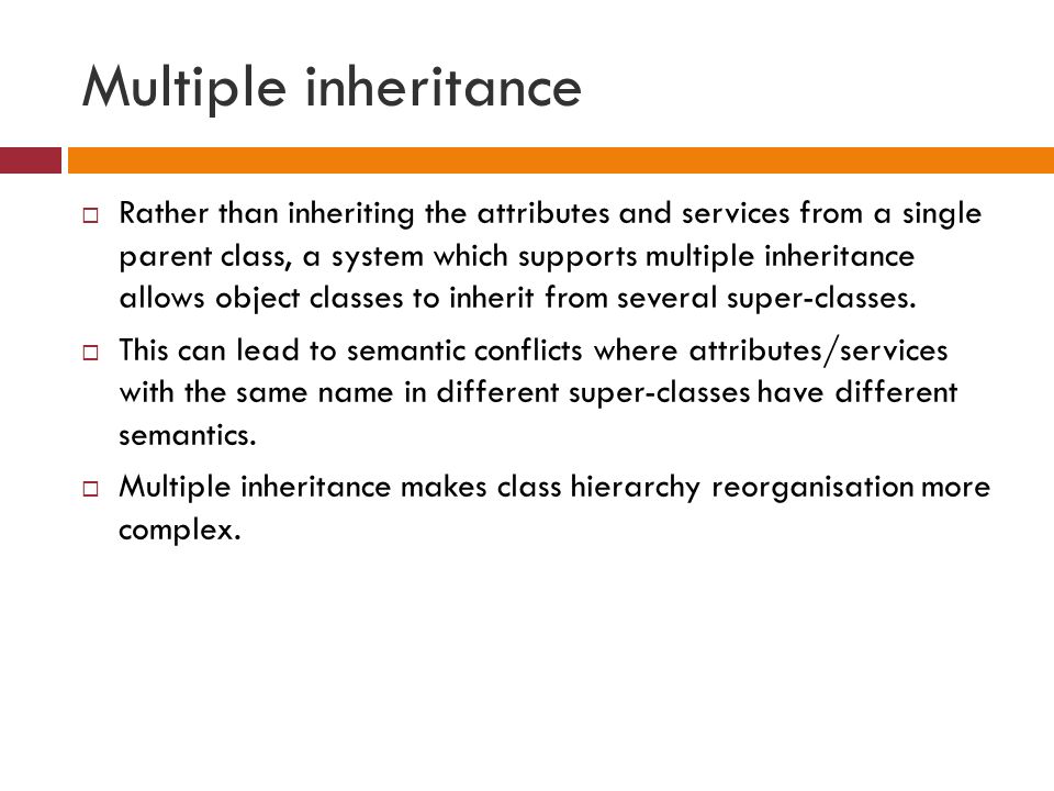 Multiple inheritance  Rather than inheriting the attributes and services from a single parent class, a system which supports multiple inheritance allows object classes to inherit from several super-classes.