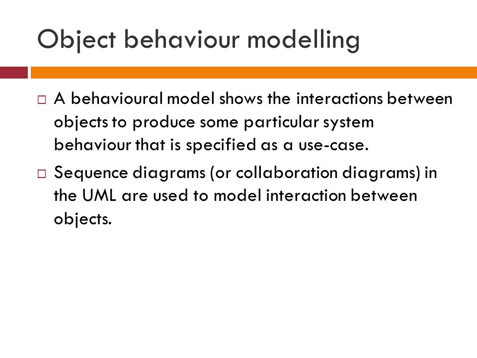 Object behaviour modelling  A behavioural model shows the interactions between objects to produce some particular system behaviour that is specified as a use-case.