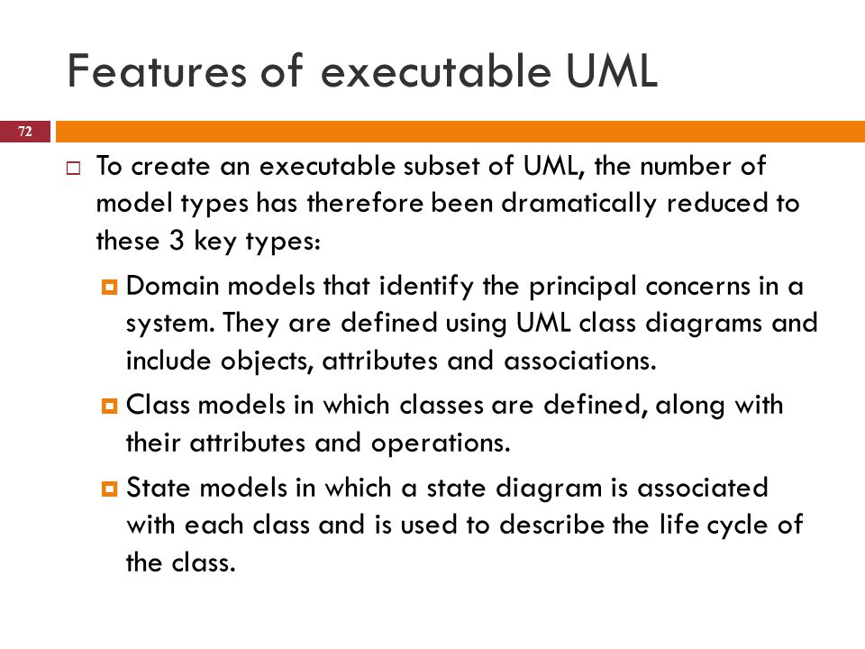 Features of executable UML  To create an executable subset of UML, the number of model types has therefore been dramatically reduced to these 3 key types:  Domain models that identify the principal concerns in a system.