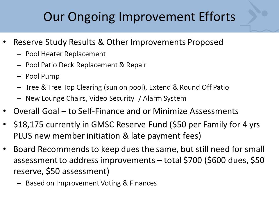 Our Ongoing Improvement Efforts Reserve Study Results & Other Improvements Proposed – Pool Heater Replacement – Pool Patio Deck Replacement & Repair – Pool Pump – Tree & Tree Top Clearing (sun on pool), Extend & Round Off Patio – New Lounge Chairs, Video Security / Alarm System Overall Goal – to Self-Finance and or Minimize Assessments $18,175 currently in GMSC Reserve Fund ($50 per Family for 4 yrs PLUS new member initiation & late payment fees) Board Recommends to keep dues the same, but still need for small assessment to address improvements – total $700 ($600 dues, $50 reserve, $50 assessment) – Based on Improvement Voting & Finances