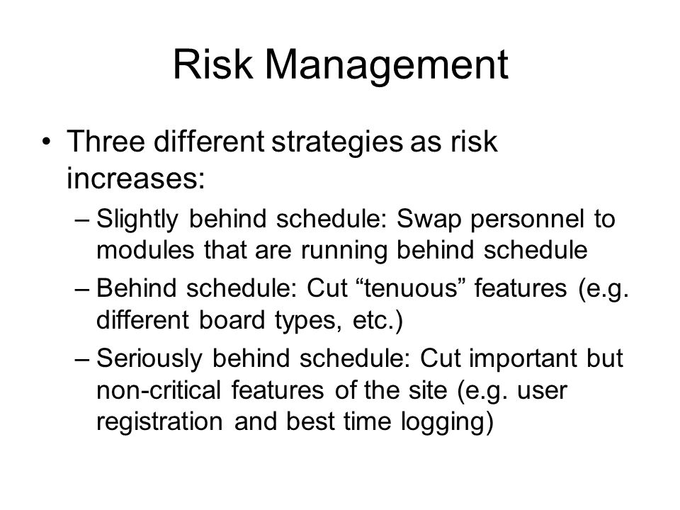 Risk Management Three different strategies as risk increases: –Slightly behind schedule: Swap personnel to modules that are running behind schedule –Behind schedule: Cut tenuous features (e.g.