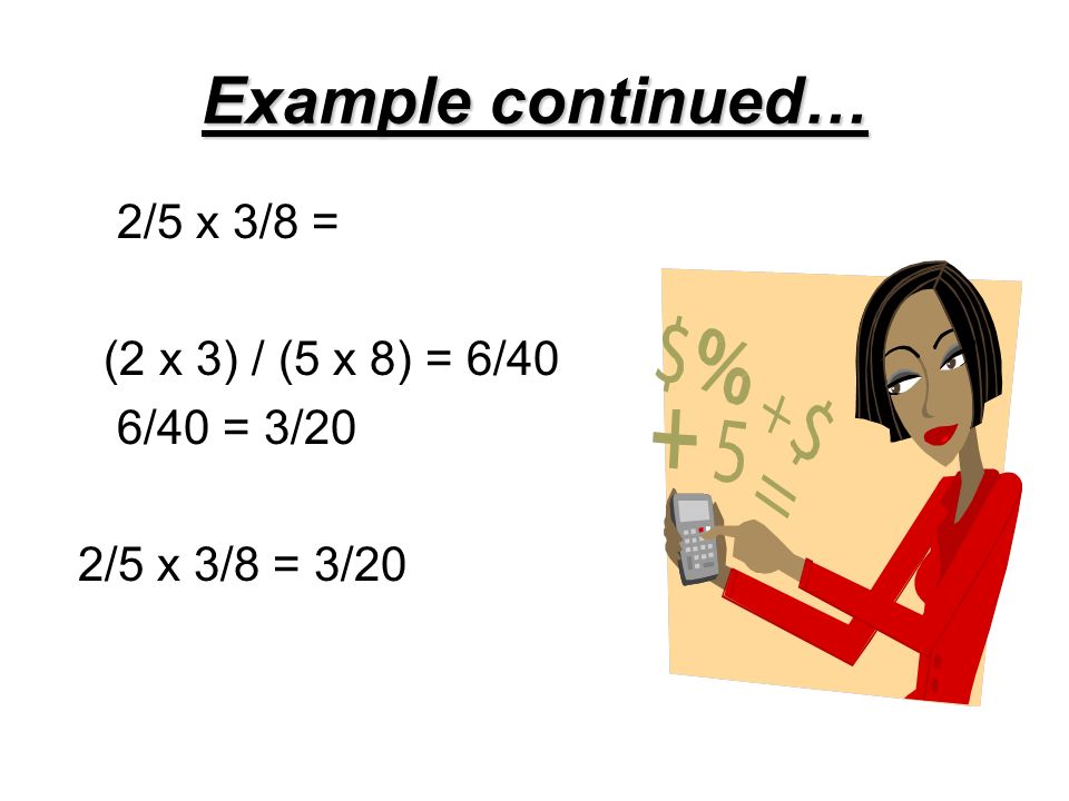 Example continued… 2/5 x 3/8 = (2 x 3) / (5 x 8) = 6/40 6/40 = 3/20 2/5 x 3/8 = 3/20