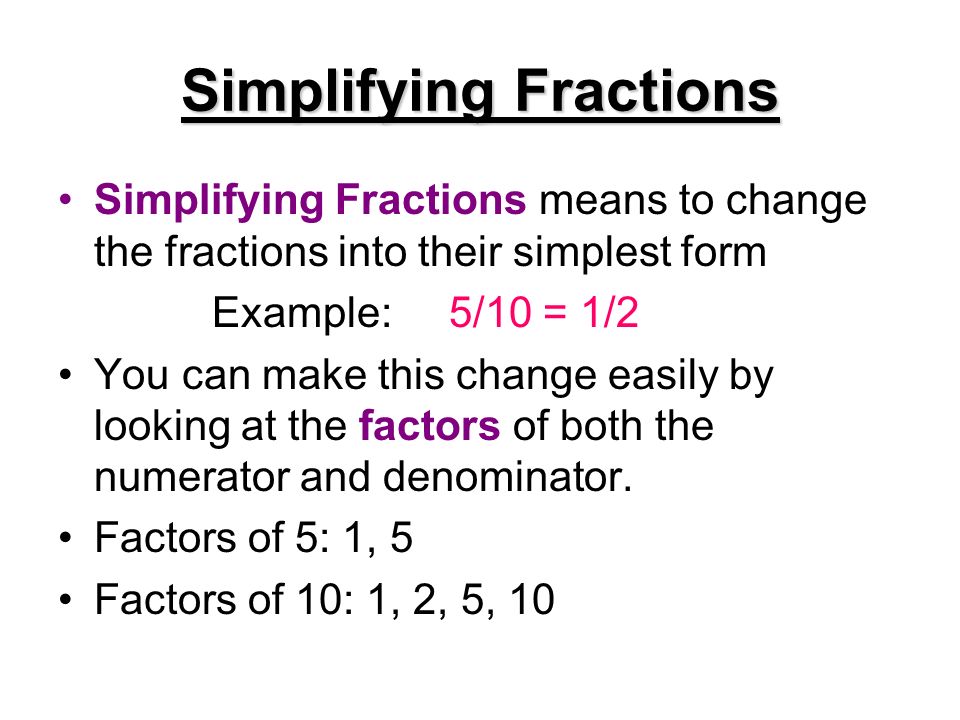 Simplifying Fractions Simplifying Fractions means to change the fractions into their simplest form Example: 5/10 = 1/2 You can make this change easily by looking at the factors of both the numerator and denominator.