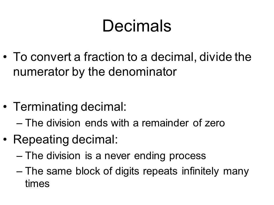 Decimals To convert a fraction to a decimal, divide the numerator by the denominator Terminating decimal: –The division ends with a remainder of zero Repeating decimal: –The division is a never ending process –The same block of digits repeats infinitely many times