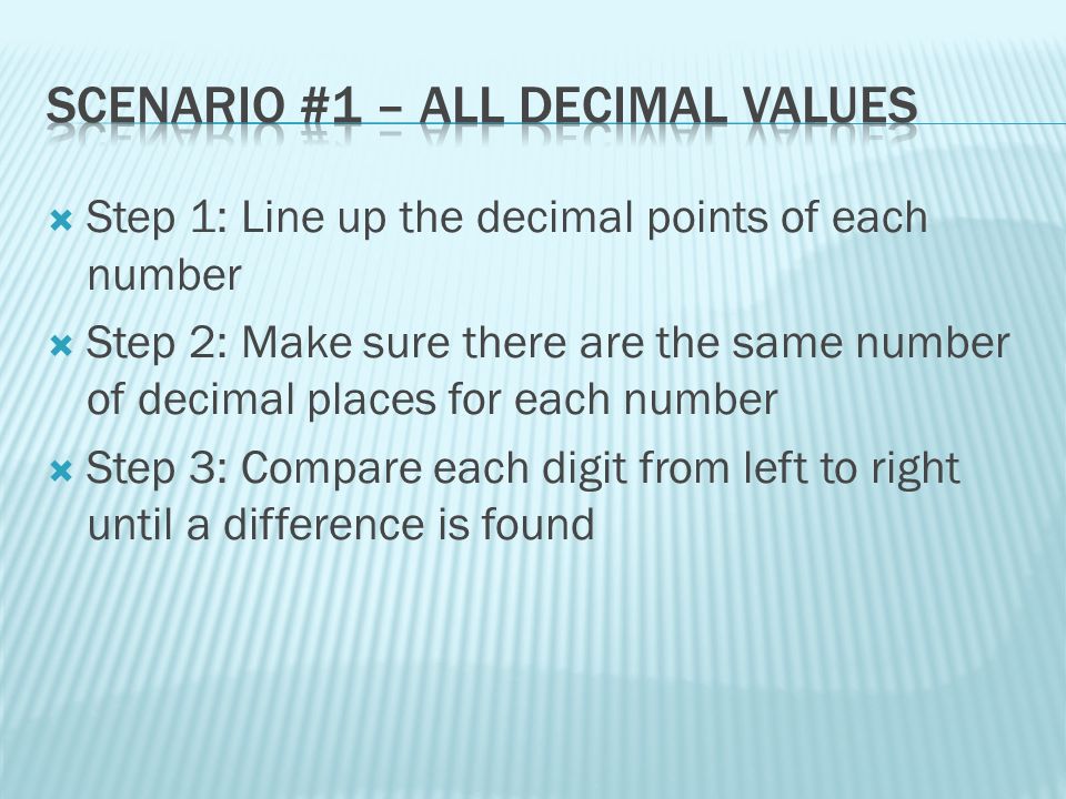  Step 1: Line up the decimal points of each number  Step 2: Make sure there are the same number of decimal places for each number  Step 3: Compare each digit from left to right until a difference is found