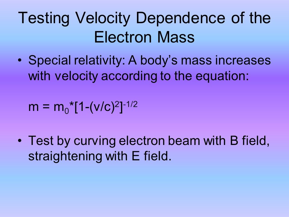 Testing Velocity Dependence of the Electron Mass Special relativity: A body’s mass increases with velocity according to the equation: m = m 0 *[1-(v/c) 2 ] -1/2 Test by curving electron beam with B field, straightening with E field.