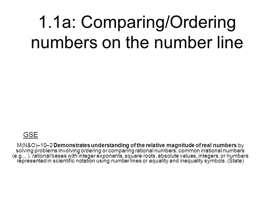 1.1a: Comparing/Ordering numbers on the number line M(N&O)–10–2 Demonstrates understanding of the relative magnitude of real numbers by solving problems involving ordering or comparing rational numbers, common irrational numbers (e.g.,, ), rational bases with integer exponents, square roots, absolute values, integers, or numbers represented in scientific notation using number lines or equality and inequality symbols.