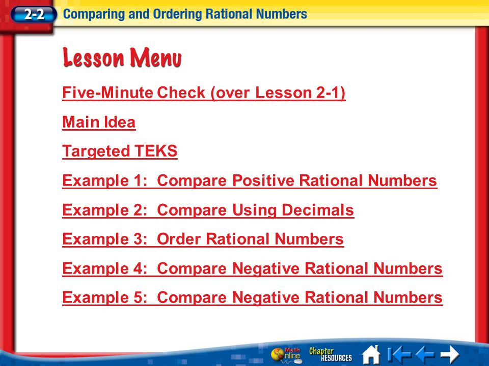 Lesson 2 Menu Five-Minute Check (over Lesson 2-1) Main Idea Targeted TEKS Example 1:Compare Positive Rational Numbers Example 2:Compare Using Decimals Example 3:Order Rational Numbers Example 4:Compare Negative Rational Numbers Example 5:Compare Negative Rational Numbers