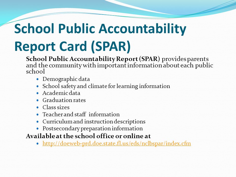 School Public Accountability Report Card (SPAR) School Public Accountability Report (SPAR) provides parents and the community with important information about each public school Demographic data School safety and climate for learning information Academic data Graduation rates Class sizes Teacher and staff information Curriculum and instruction descriptions Postsecondary preparation information Available at the school office or online at
