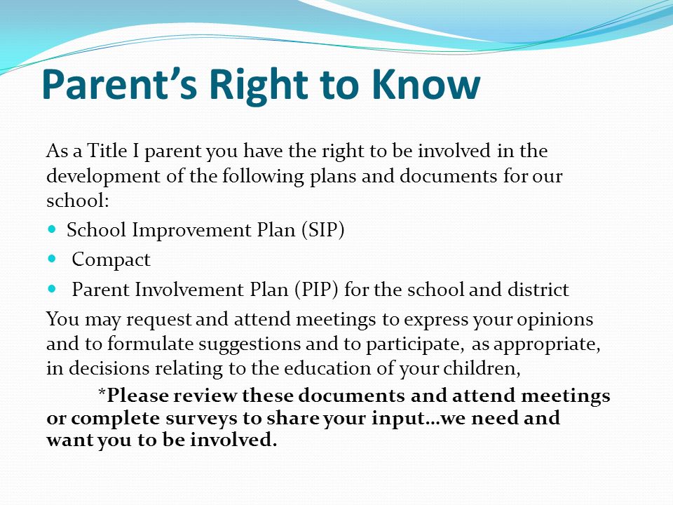 Parent’s Right to Know As a Title I parent you have the right to be involved in the development of the following plans and documents for our school: School Improvement Plan (SIP) Compact Parent Involvement Plan (PIP) for the school and district You may request and attend meetings to express your opinions and to formulate suggestions and to participate, as appropriate, in decisions relating to the education of your children, *Please review these documents and attend meetings or complete surveys to share your input…we need and want you to be involved.