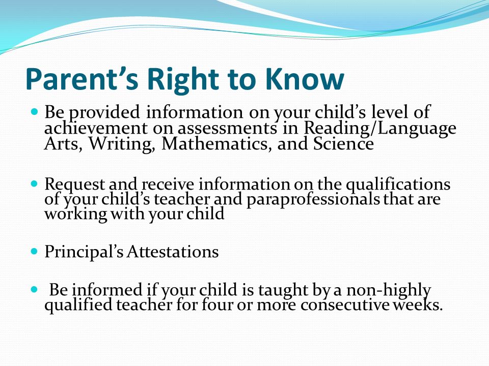 Parent’s Right to Know Be provided information on your child’s level of achievement on assessments in Reading/Language Arts, Writing, Mathematics, and Science Request and receive information on the qualifications of your child’s teacher and paraprofessionals that are working with your child Principal’s Attestations Be informed if your child is taught by a non-highly qualified teacher for four or more consecutive weeks.
