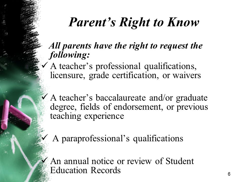 6 Parent’s Right to Know All parents have the right to request the following: A teacher’s professional qualifications, licensure, grade certification, or waivers A teacher’s baccalaureate and/or graduate degree, fields of endorsement, or previous teaching experience A paraprofessional’s qualifications An annual notice or review of Student Education Records