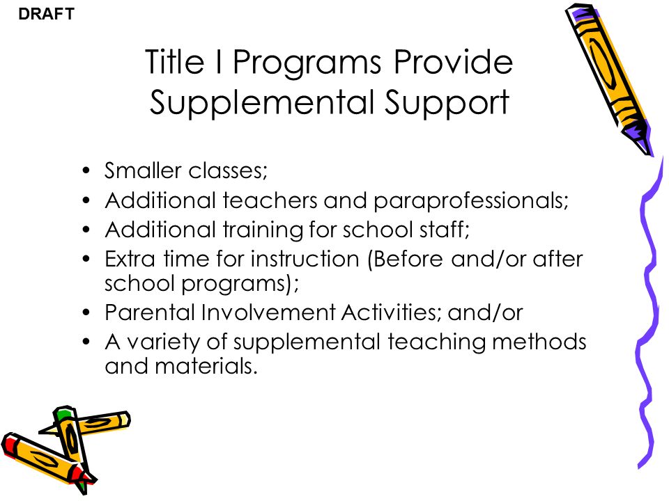 DRAFT Title I Programs Provide Supplemental Support Smaller classes; Additional teachers and paraprofessionals; Additional training for school staff; Extra time for instruction (Before and/or after school programs); Parental Involvement Activities; and/or A variety of supplemental teaching methods and materials.