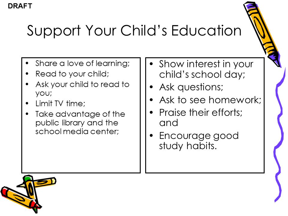 DRAFT Support Your Child’s Education Share a love of learning; Read to your child; Ask your child to read to you; Limit TV time; Take advantage of the public library and the school media center; Show interest in your child’s school day; Ask questions; Ask to see homework; Praise their efforts; and Encourage good study habits.