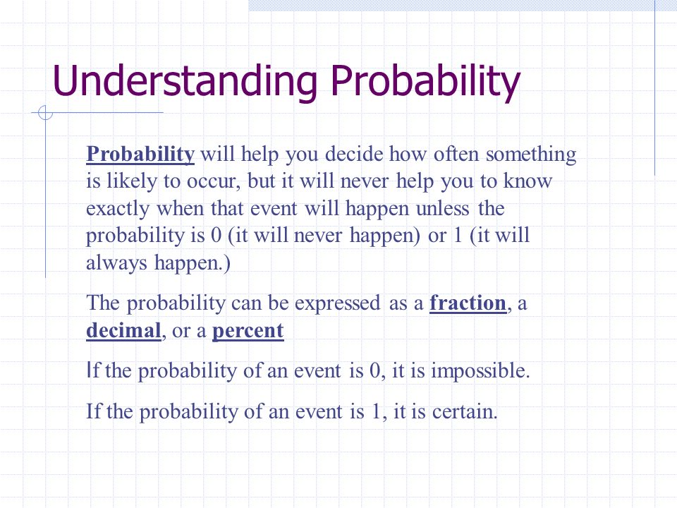 Understanding Probability Probability will help you decide how often something is likely to occur, but it will never help you to know exactly when that event will happen unless the probability is 0 (it will never happen) or 1 (it will always happen.) The probability can be expressed as a fraction, a decimal, or a percent I f the probability of an event is 0, it is impossible.