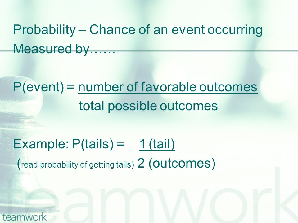 Probability – Chance of an event occurring Measured by…… P(event) = number of favorable outcomes total possible outcomes Example: P(tails) = 1 (tail) ( read probability of getting tails) 2 (outcomes)