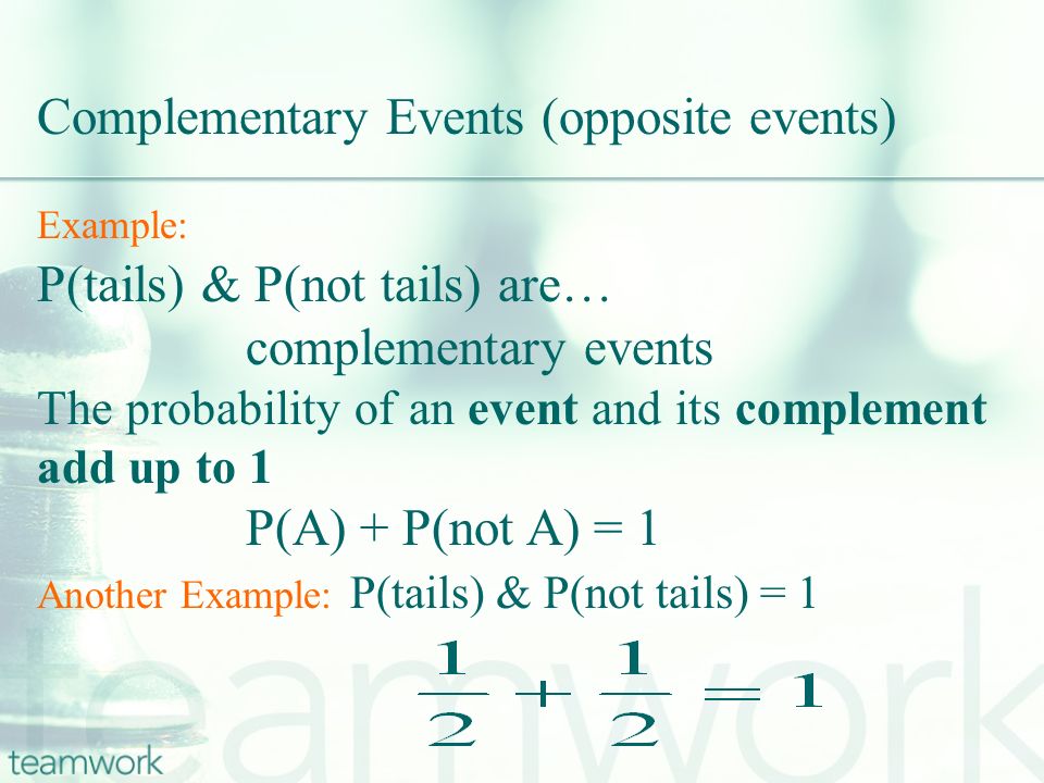 Example: P(tails) & P(not tails) are… complementary events The probability of an event and its complement add up to 1 P(A) + P(not A) = 1 Another Example: P(tails) & P(not tails) = 1 Complementary Events (opposite events)