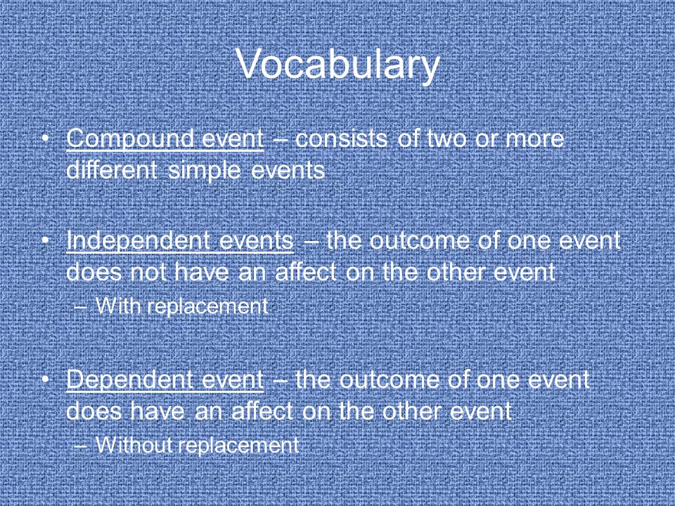 Vocabulary Compound event – consists of two or more different simple events Independent events – the outcome of one event does not have an affect on the other event –With replacement Dependent event – the outcome of one event does have an affect on the other event –Without replacement
