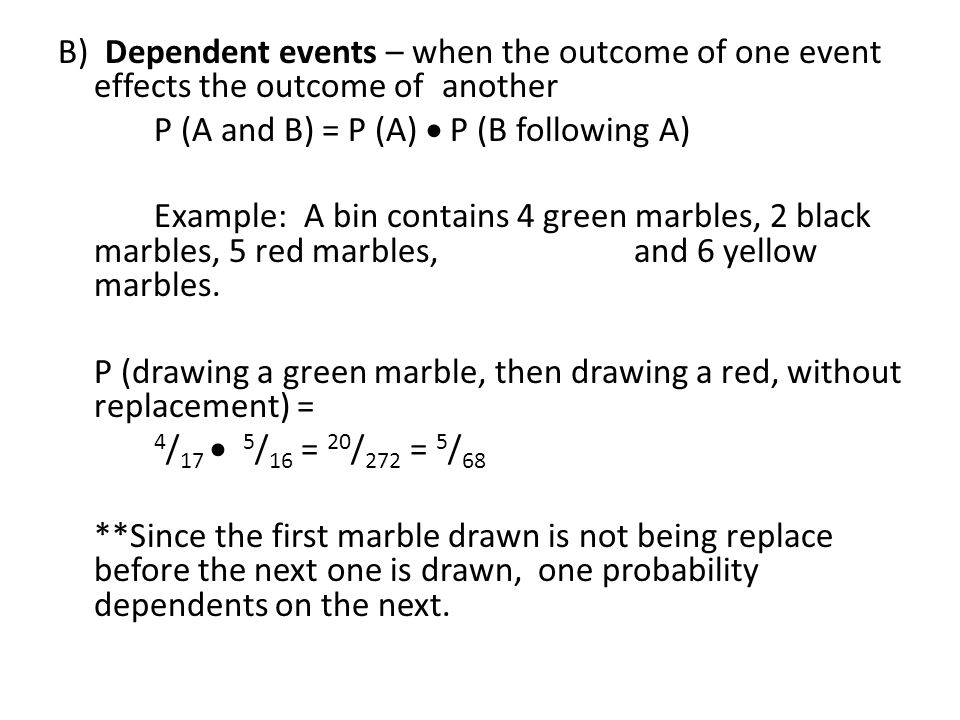 B) Dependent events – when the outcome of one event effects the outcome of another P (A and B) = P (A)  P (B following A) Example: A bin contains 4 green marbles, 2 black marbles, 5 red marbles, and 6 yellow marbles.