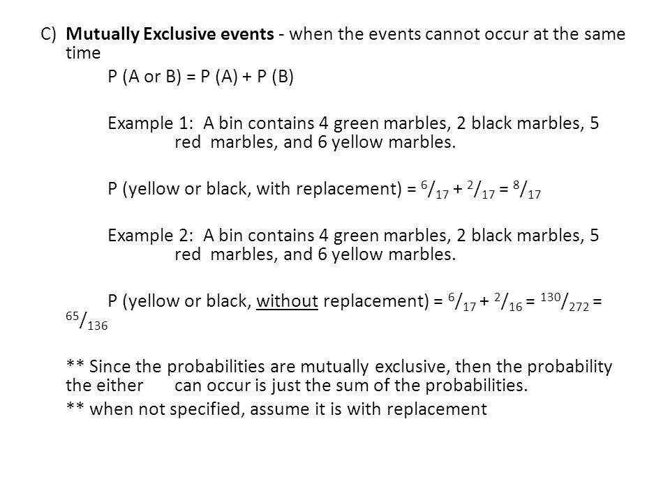 C) Mutually Exclusive events - when the events cannot occur at the same time P (A or B) = P (A) + P (B) Example 1: A bin contains 4 green marbles, 2 black marbles, 5 red marbles, and 6 yellow marbles.