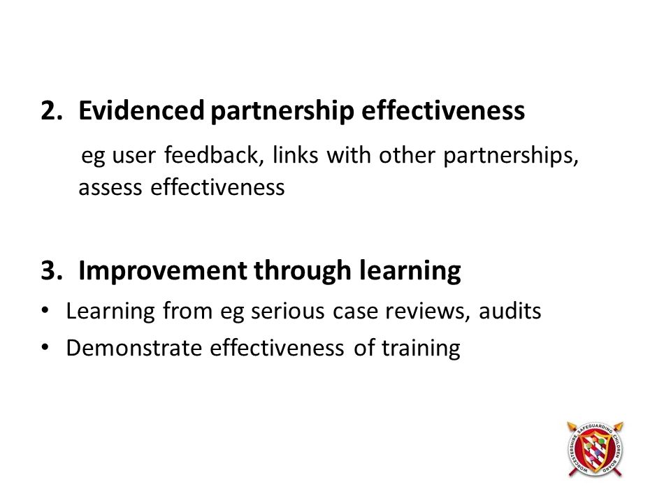 2.Evidenced partnership effectiveness eg user feedback, links with other partnerships, assess effectiveness 3.Improvement through learning Learning from eg serious case reviews, audits Demonstrate effectiveness of training