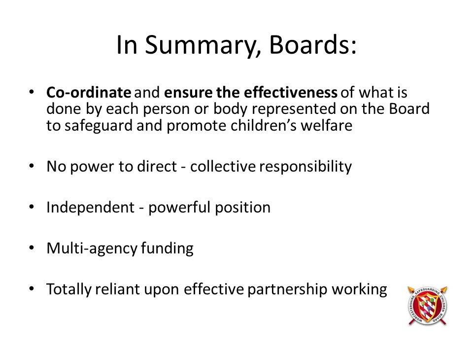 In Summary, Boards: Co-ordinate and ensure the effectiveness of what is done by each person or body represented on the Board to safeguard and promote children’s welfare No power to direct - collective responsibility Independent - powerful position Multi-agency funding Totally reliant upon effective partnership working