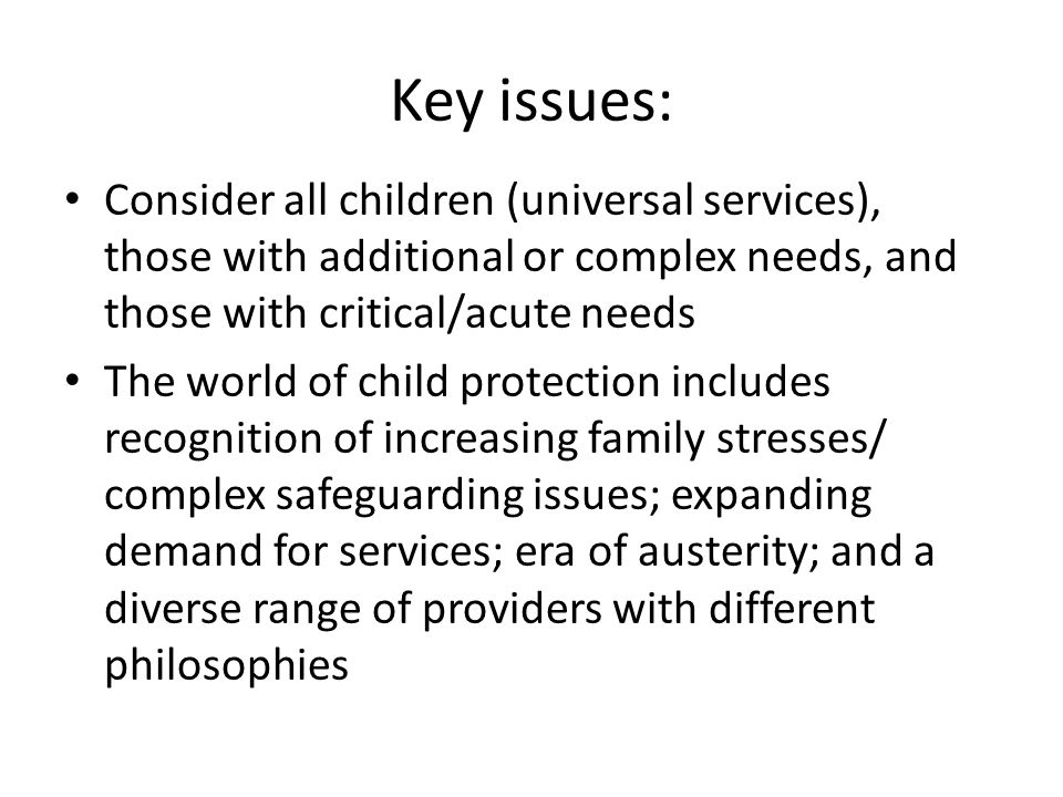 Key issues: Consider all children (universal services), those with additional or complex needs, and those with critical/acute needs The world of child protection includes recognition of increasing family stresses/ complex safeguarding issues; expanding demand for services; era of austerity; and a diverse range of providers with different philosophies