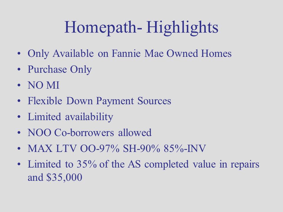 Homepath- Highlights Only Available on Fannie Mae Owned Homes Purchase Only NO MI Flexible Down Payment Sources Limited availability NOO Co-borrowers allowed MAX LTV OO-97% SH-90% 85%-INV Limited to 35% of the AS completed value in repairs and $35,000