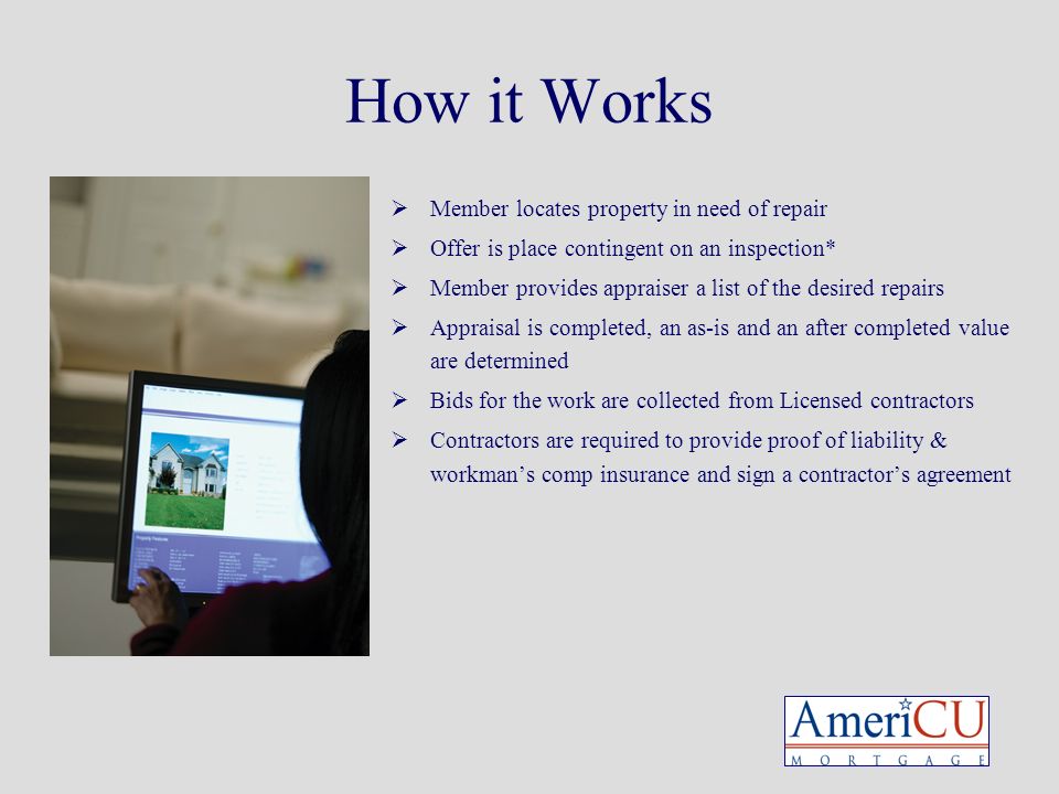 How it Works  Member locates property in need of repair  Offer is place contingent on an inspection*  Member provides appraiser a list of the desired repairs  Appraisal is completed, an as-is and an after completed value are determined  Bids for the work are collected from Licensed contractors  Contractors are required to provide proof of liability & workman’s comp insurance and sign a contractor’s agreement