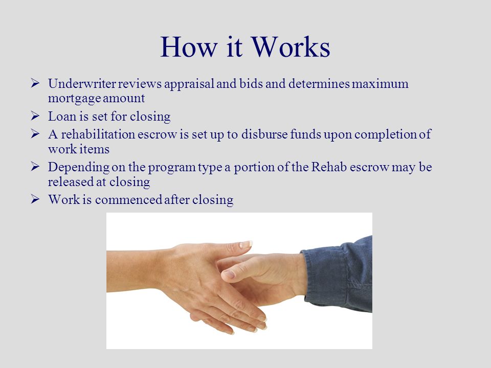 How it Works  Underwriter reviews appraisal and bids and determines maximum mortgage amount  Loan is set for closing  A rehabilitation escrow is set up to disburse funds upon completion of work items  Depending on the program type a portion of the Rehab escrow may be released at closing  Work is commenced after closing