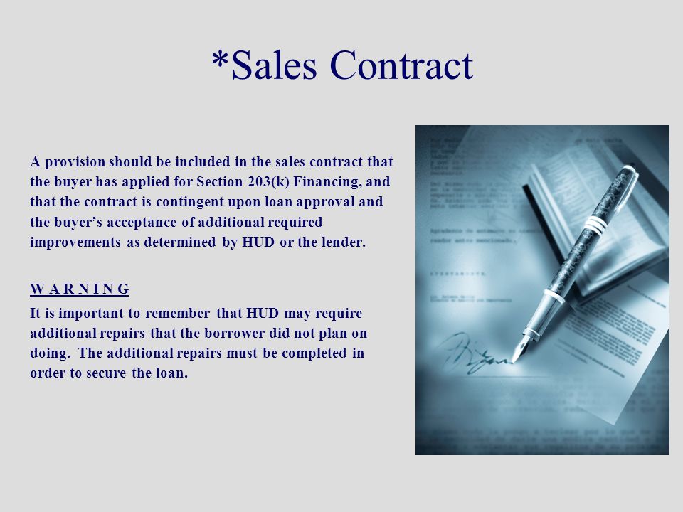 *Sales Contract A provision should be included in the sales contract that the buyer has applied for Section 203(k) Financing, and that the contract is contingent upon loan approval and the buyer’s acceptance of additional required improvements as determined by HUD or the lender.