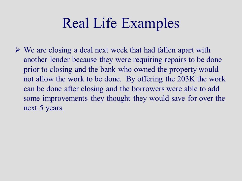 Real Life Examples  We are closing a deal next week that had fallen apart with another lender because they were requiring repairs to be done prior to closing and the bank who owned the property would not allow the work to be done.