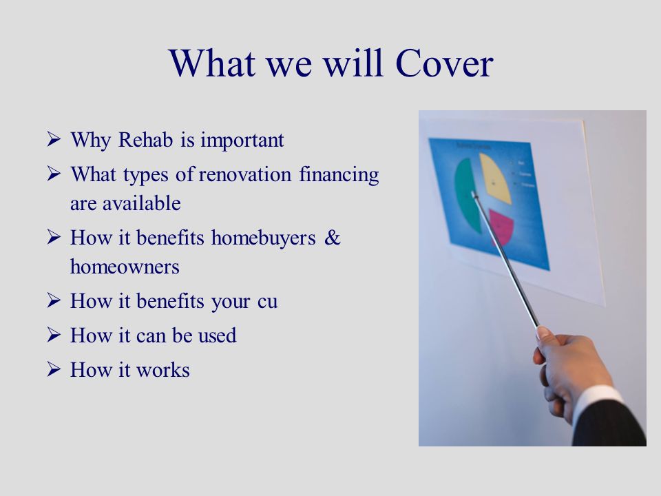 What we will Cover  Why Rehab is important  What types of renovation financing are available  How it benefits homebuyers & homeowners  How it benefits your cu  How it can be used  How it works
