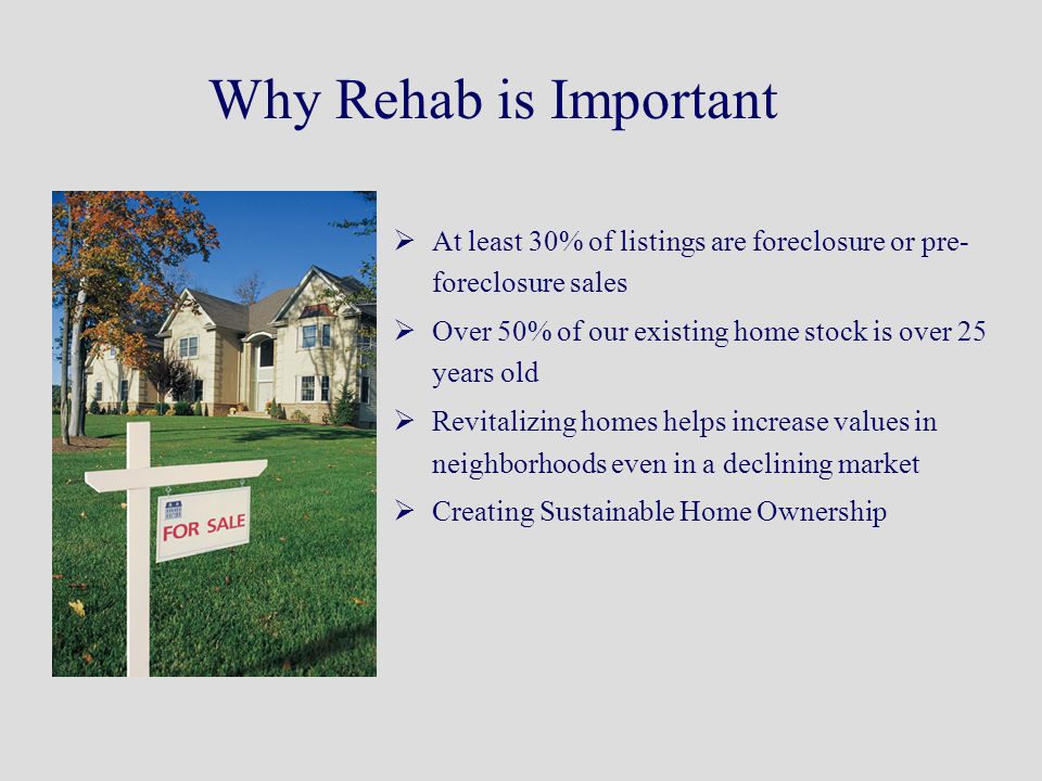 Why Rehab is Important  At least 30% of listings are foreclosure or pre- foreclosure sales  Over 50% of our existing home stock is over 25 years old  Revitalizing homes helps increase values in neighborhoods even in a declining market  Creating Sustainable Home Ownership