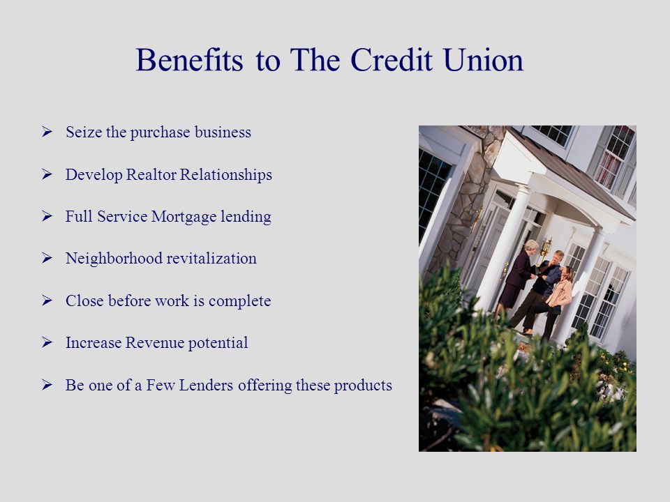 Benefits to The Credit Union  Seize the purchase business  Develop Realtor Relationships  Full Service Mortgage lending  Neighborhood revitalization  Close before work is complete  Increase Revenue potential  Be one of a Few Lenders offering these products