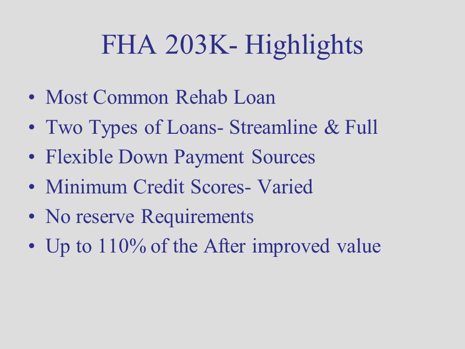 FHA 203K- Highlights Most Common Rehab Loan Two Types of Loans- Streamline & Full Flexible Down Payment Sources Minimum Credit Scores- Varied No reserve Requirements Up to 110% of the After improved value
