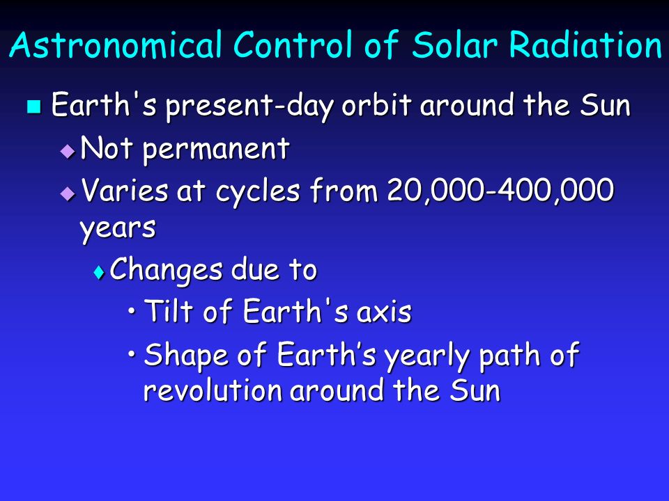Astronomical Control of Solar Radiation Earth s present-day orbit around the Sun Earth s present-day orbit around the Sun  Not permanent  Varies at cycles from 20, ,000 years  Changes due to Tilt of Earth s axisTilt of Earth s axis Shape of Earth’s yearly path of revolution around the SunShape of Earth’s yearly path of revolution around the Sun