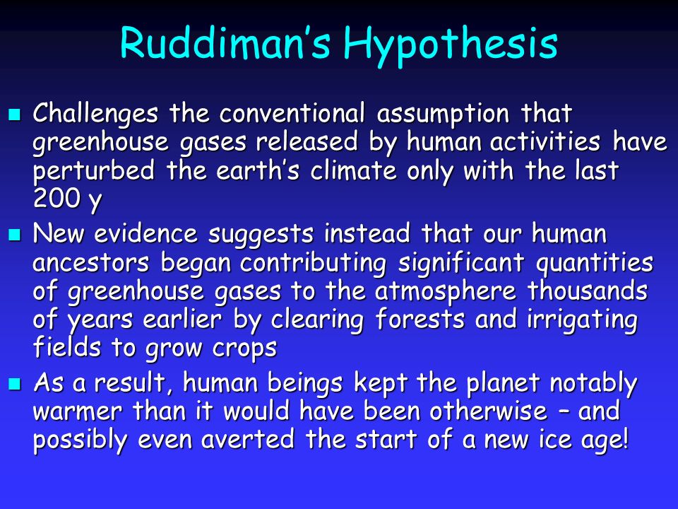 Ruddiman’s Hypothesis Challenges the conventional assumption that greenhouse gases released by human activities have perturbed the earth’s climate only with the last 200 y Challenges the conventional assumption that greenhouse gases released by human activities have perturbed the earth’s climate only with the last 200 y New evidence suggests instead that our human ancestors began contributing significant quantities of greenhouse gases to the atmosphere thousands of years earlier by clearing forests and irrigating fields to grow crops New evidence suggests instead that our human ancestors began contributing significant quantities of greenhouse gases to the atmosphere thousands of years earlier by clearing forests and irrigating fields to grow crops As a result, human beings kept the planet notably warmer than it would have been otherwise – and possibly even averted the start of a new ice age.