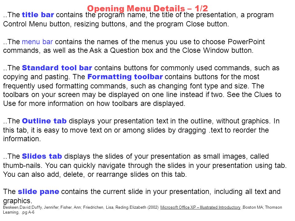 ..The title bar contains the program name, the title of the presentation, a program Control Menu button, resizing buttons, and the program Close button...The menu bar contains the names of the menus you use to choose PowerPoint commands, as well as the Ask a Question box and the Close Window button...The Standard tool bar contains buttons for commonly used commands, such as copying and pasting.