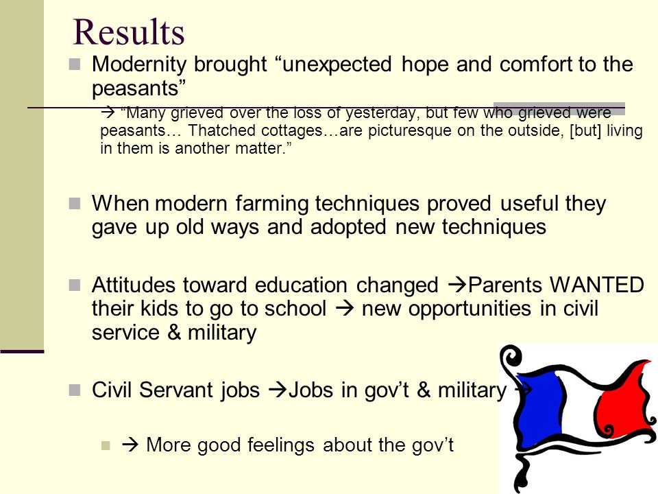 Results Modernity brought unexpected hope and comfort to the peasants  Many grieved over the loss of yesterday, but few who grieved were peasants… Thatched cottages…are picturesque on the outside, [but] living in them is another matter. When modern farming techniques proved useful they gave up old ways and adopted new techniques Attitudes toward education changed  Parents WANTED their kids to go to school  new opportunities in civil service & military Civil Servant jobs  Jobs in gov’t & military   More good feelings about the gov’t