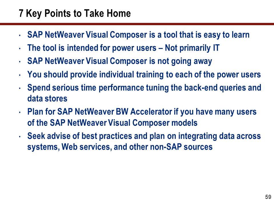 59 7 Key Points to Take Home SAP NetWeaver Visual Composer is a tool that is easy to learn The tool is intended for power users – Not primarily IT SAP NetWeaver Visual Composer is not going away You should provide individual training to each of the power users Spend serious time performance tuning the back-end queries and data stores Plan for SAP NetWeaver BW Accelerator if you have many users of the SAP NetWeaver Visual Composer models Seek advise of best practices and plan on integrating data across systems, Web services, and other non-SAP sources