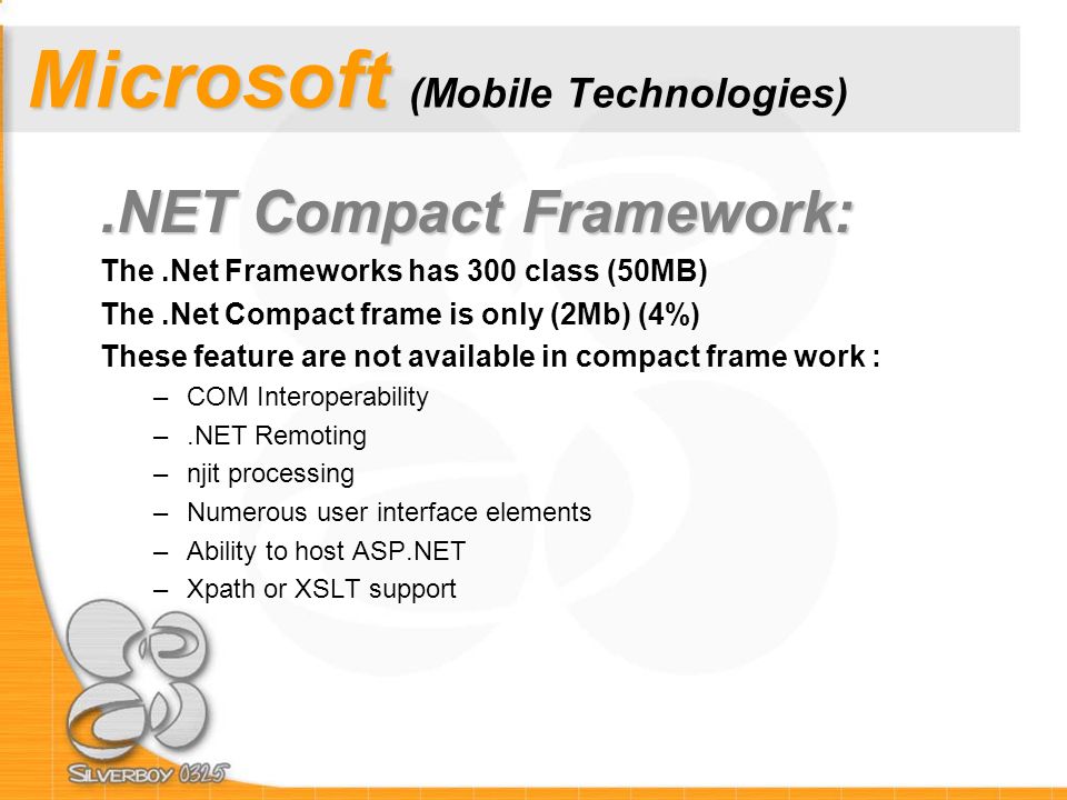 Microsoft Microsoft (Mobile Technologies).NET Compact Framework: The.Net Frameworks has 300 class (50MB) The.Net Compact frame is only (2Mb) (4%) These feature are not available in compact frame work : –COM Interoperability –.NET Remoting –njit processing –Numerous user interface elements –Ability to host ASP.NET –Xpath or XSLT support