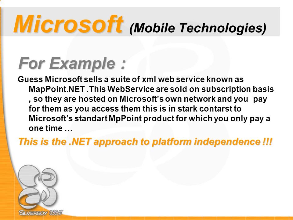 Microsoft Microsoft (Mobile Technologies) For Example : Guess Microsoft sells a suite of xml web service known as MapPoint.NET.This WebService are sold on subscription basis, so they are hosted on Microsoft’s own network and you pay for them as you access them this is in stark contarst to Microsoft’s standart MpPoint product for which you only pay a one time … This is the.NET approach to platform independence !!!