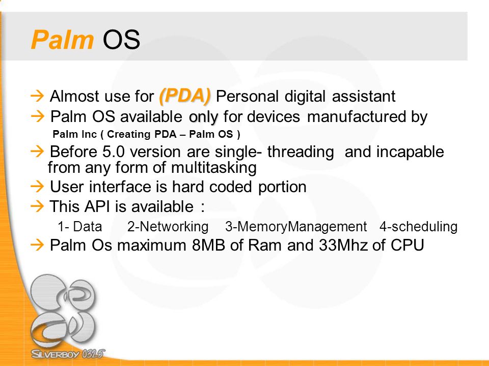 Palm OS (PDA)  Almost use for (PDA) Personal digital assistant only  Palm OS available only for devices manufactured by Palm Inc ( Creating PDA – Palm OS )  Before 5.0 version are single- threading and incapable from any form of multitasking  User interface is hard coded portion  This API is available : 1- Data2-Networking3-MemoryManagement 4-scheduling  Palm Os maximum 8MB of Ram and 33Mhz of CPU