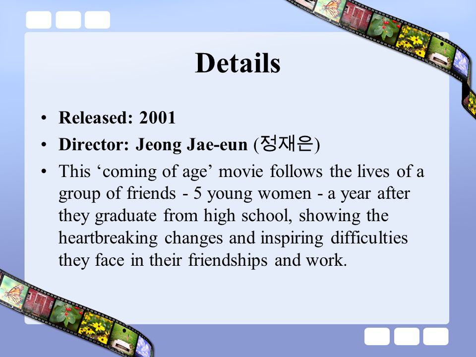 Details Released: 2001 Director: Jeong Jae-eun ( 정재은 ) This ‘coming of age’ movie follows the lives of a group of friends - 5 young women - a year after they graduate from high school, showing the heartbreaking changes and inspiring difficulties they face in their friendships and work.