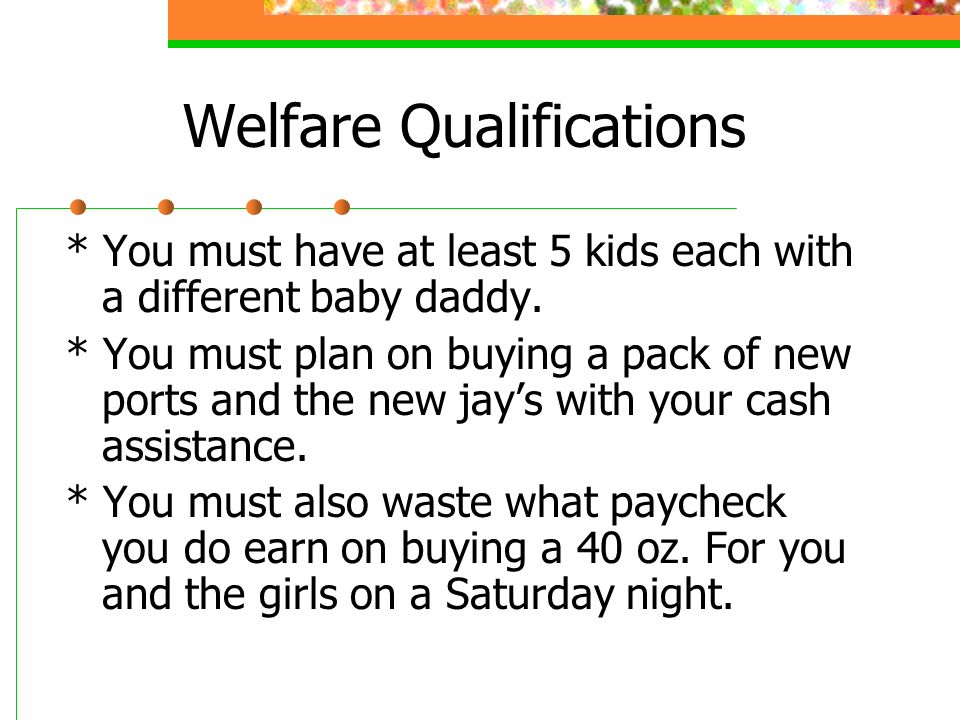 Welfare Qualifications * You must have at least 5 kids each with a different baby daddy.
