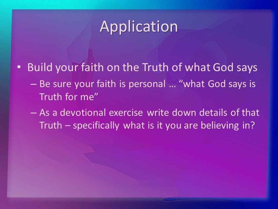 Application Build your faith on the Truth of what God says – – Be sure your faith is personal … what God says is Truth for me – – As a devotional exercise write down details of that Truth – specifically what is it you are believing in