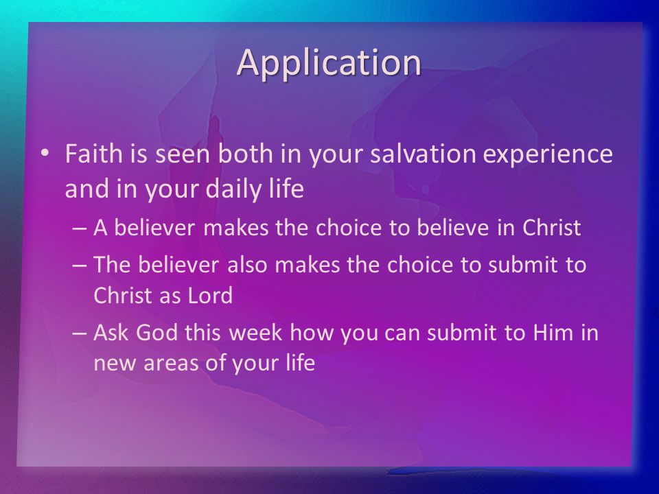 Application Faith is seen both in your salvation experience and in your daily life – – A believer makes the choice to believe in Christ – – The believer also makes the choice to submit to Christ as Lord – – Ask God this week how you can submit to Him in new areas of your life