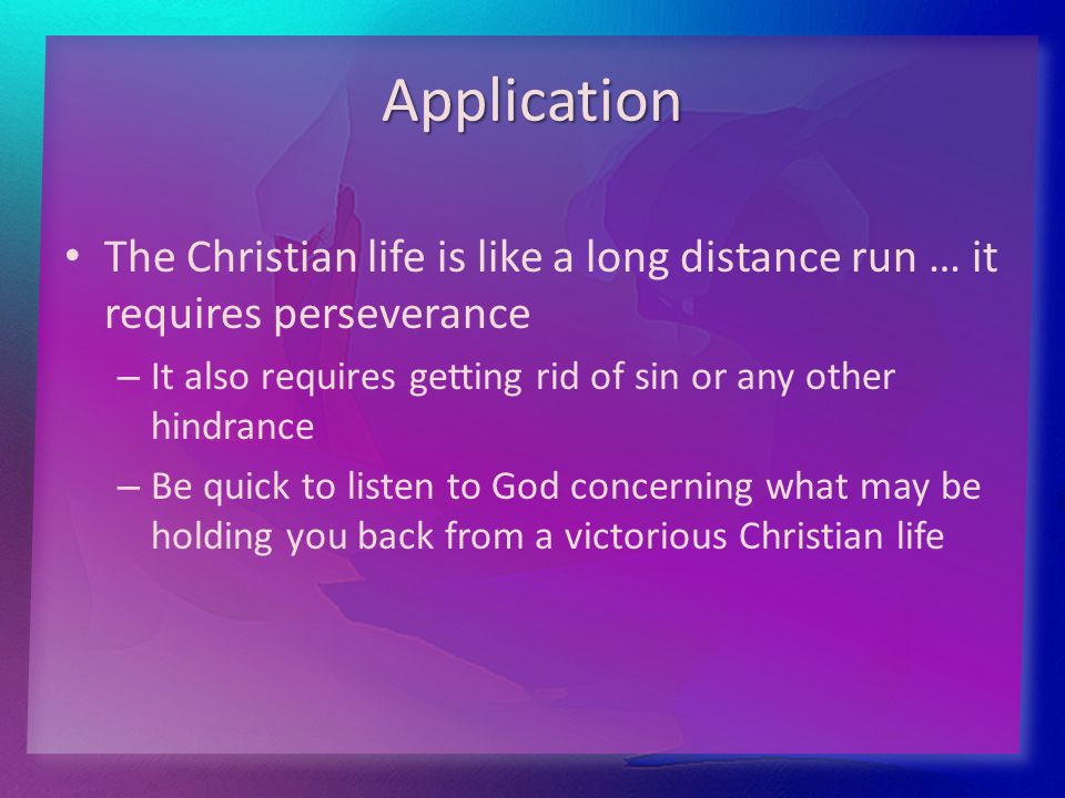 Application The Christian life is like a long distance run … it requires perseverance – – It also requires getting rid of sin or any other hindrance – – Be quick to listen to God concerning what may be holding you back from a victorious Christian life