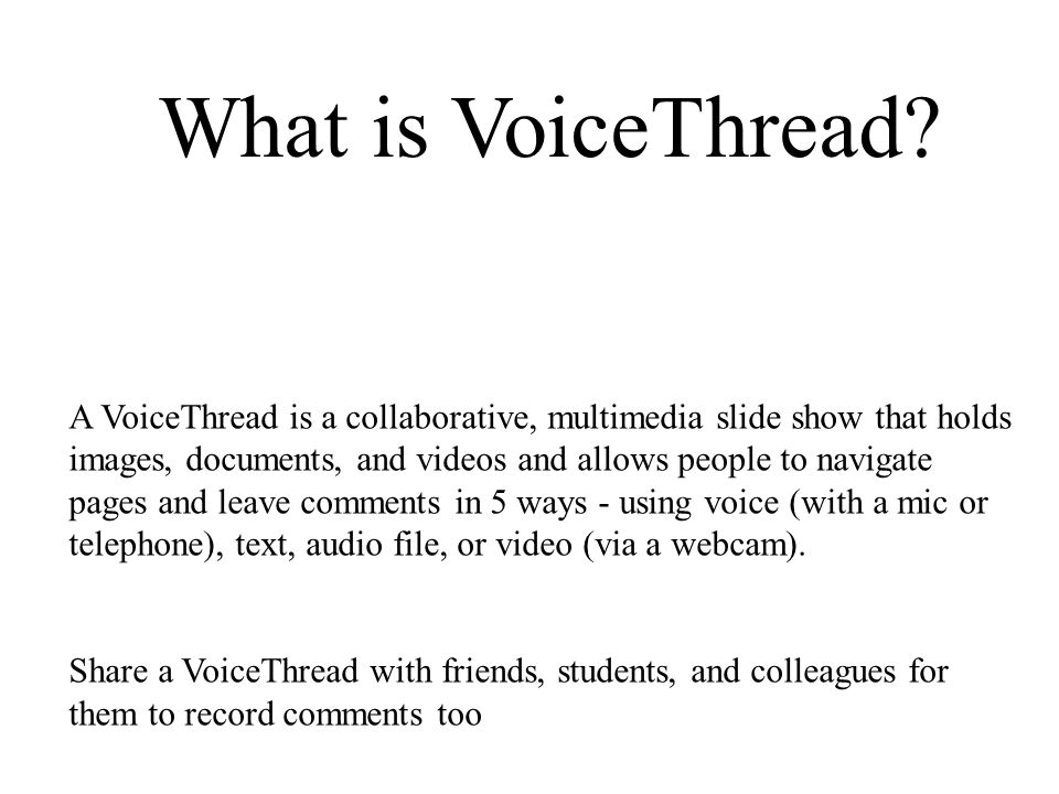 A VoiceThread is a collaborative, multimedia slide show that holds images, documents, and videos and allows people to navigate pages and leave comments in 5 ways - using voice (with a mic or telephone), text, audio file, or video (via a webcam).